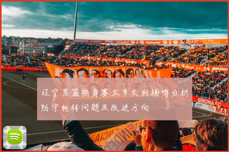 辽宁男篮热身赛末节失利杨鸣分析防守轮转问题及改进方向
