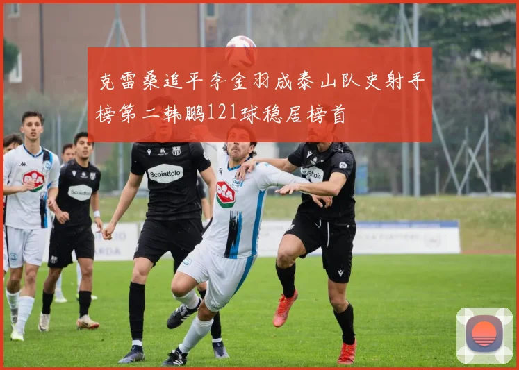 克雷桑追平李金羽成泰山队史射手榜第二韩鹏121球稳居榜首